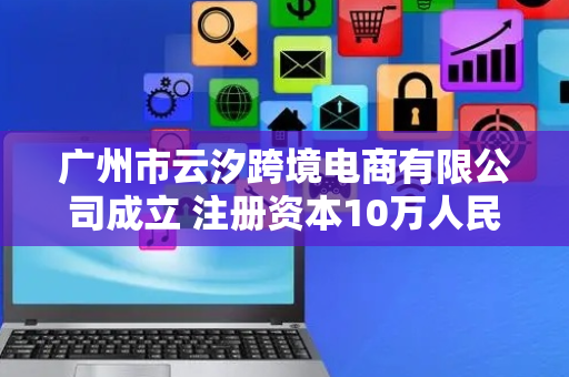 广州市云汐跨境电商有限公司成立 注册资本10万人民币