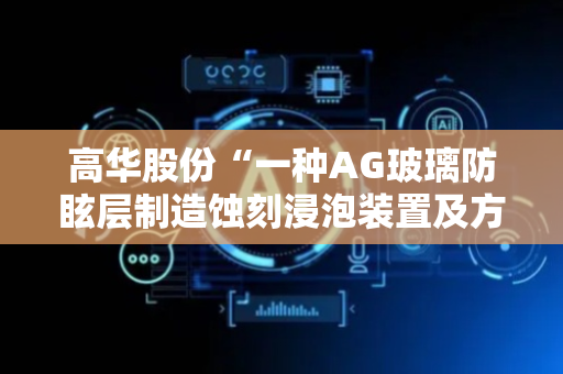 高华股份“一种AG玻璃防眩层制造蚀刻浸泡装置及方法”专利获授权