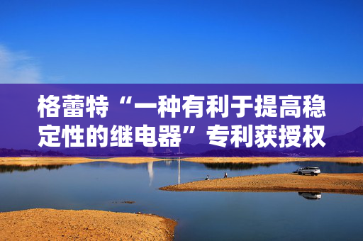 格蕾特“一种有利于提高稳定性的继电器”专利获授权