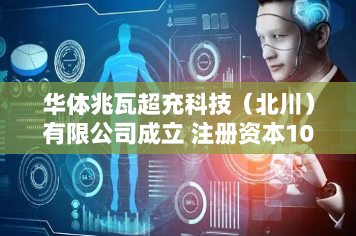 华体兆瓦超充科技（北川）有限公司成立 注册资本1000万人民币