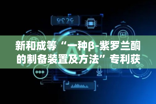新和成等“一种β-紫罗兰酮的制备装置及方法”专利获授权