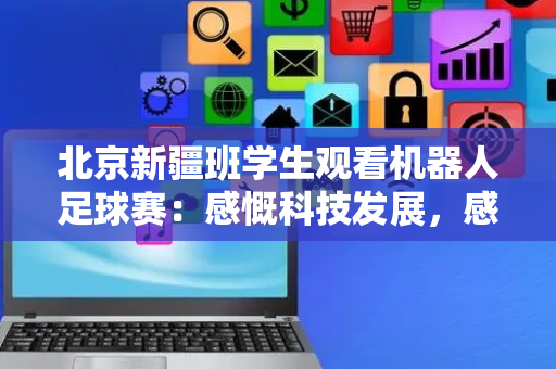 北京新疆班学生观看机器人足球赛：感慨科技发展，感恩教育关怀