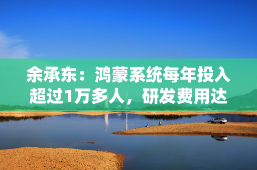 余承东：鸿蒙系统每年投入超过1万多人，研发费用达到几百亿