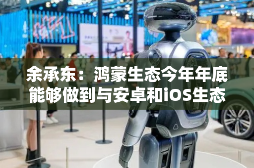 余承东：鸿蒙生态今年年底能够做到与安卓和iOS生态看齐