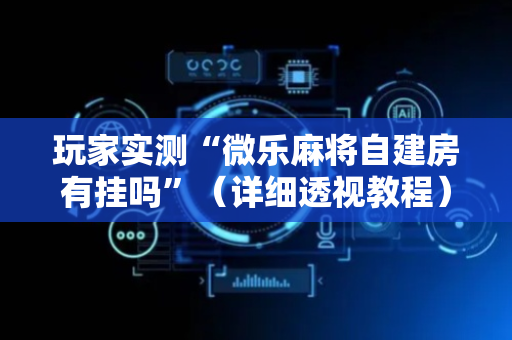 玩家实测“微乐麻将自建房有挂吗”（详细透视教程）-哔哩哔哩