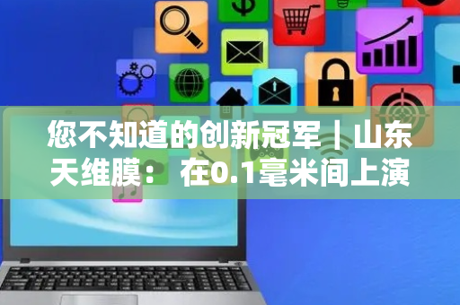 您不知道的创新冠军｜山东天维膜： 在0.1毫米间上演“膜”法