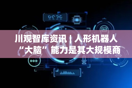 川观智库资讯 | 人形机器人“大脑”能力是其大规模商业化落地的关键
