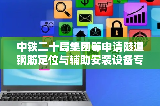 中铁二十局集团等申请隧道钢筋定位与辅助安装设备专利，实现隧道工程中钢筋安装的机械化