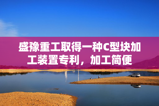 盛豫重工取得一种C型块加工装置专利，加工简便