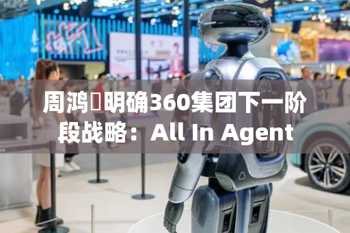 周鸿祎明确360集团下一阶段战略：All In Agent