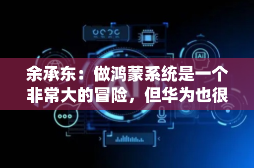 余承东：做鸿蒙系统是一个非常大的冒险，但华为也很笃定