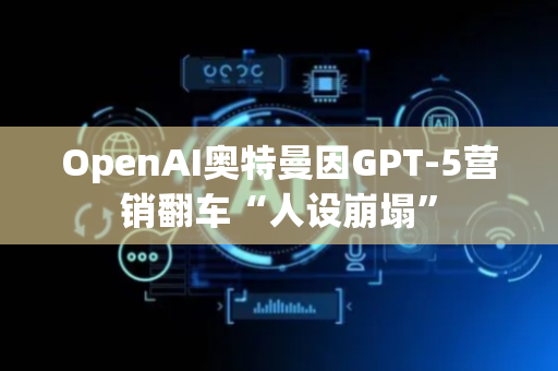 OpenAI奥特曼因GPT-5营销翻车“人设崩塌”