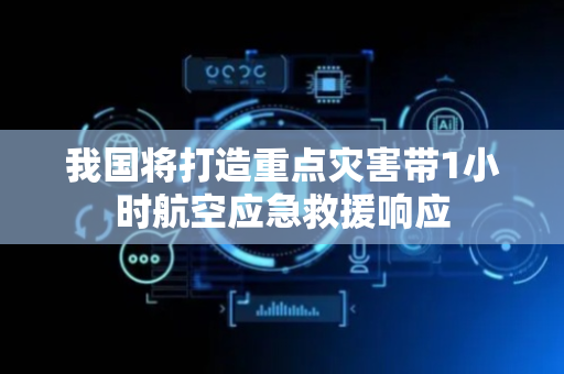 我国将打造重点灾害带1小时航空应急救援响应