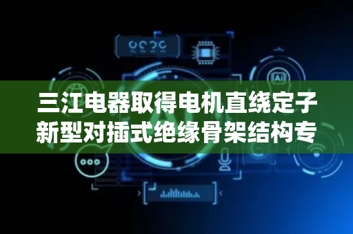 三江电器取得电机直绕定子新型对插式绝缘骨架结构专利，有效节约开模成本