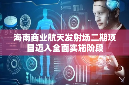 海南商业航天发射场二期项目迈入全面实施阶段