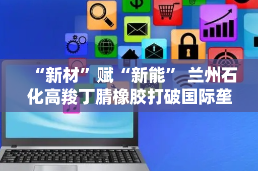“新材”赋“新能” 兰州石化高羧丁腈橡胶打破国际垄断 赋能新质生产力