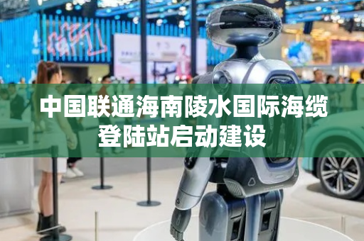 中国联通海南陵水国际海缆登陆站启动建设