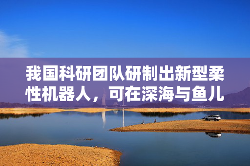我国科研团队研制出新型柔性机器人，可在深海与鱼儿共舞