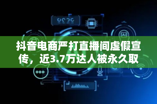 抖音电商严打直播间虚假宣传，近3.7万达人被永久取消带货权限