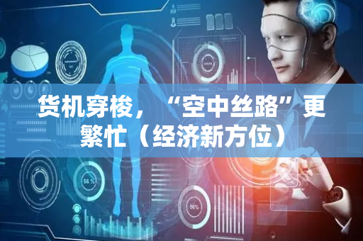 货机穿梭，“空中丝路”更繁忙（经济新方位）