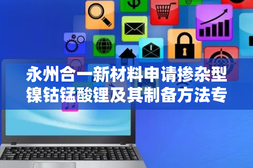 永州合一新材料申请掺杂型镍钴锰酸锂及其制备方法专利，提高材料的结晶度和电化学性能