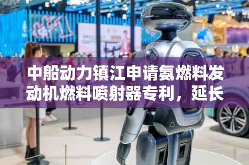 中船动力镇江申请氨燃料发动机燃料喷射器专利，延长该燃料喷射器的使用寿命