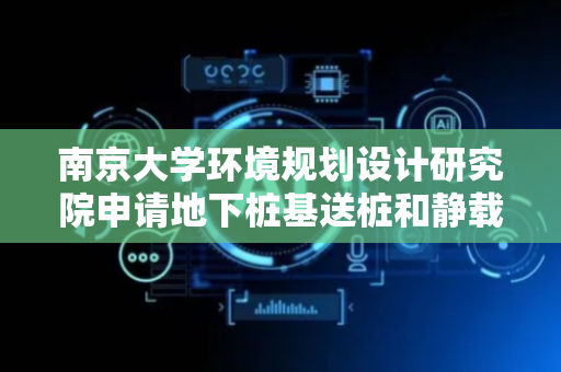 南京大学环境规划设计研究院申请地下桩基送桩和静载试桩相关专利，提高桩基检测数据的准确性