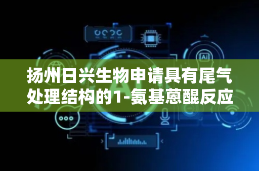 扬州日兴生物申请具有尾气处理结构的1-氨基蒽醌反应装置专利，有利于减少了有机物质的排放
