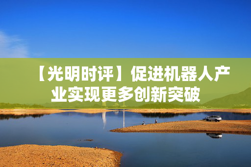 【光明时评】促进机器人产业实现更多创新突破