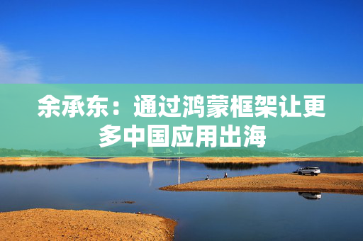 余承东：通过鸿蒙框架让更多中国应用出海