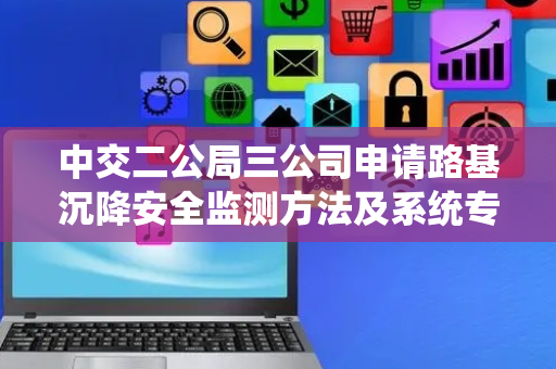 中交二公局三公司申请路基沉降安全监测方法及系统专利，解决现有路基沉降检测不能及时发现及处理问题