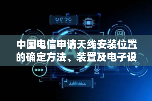 中国电信申请天线安装位置的确定方法、装置及电子设备专利，解决传统室内分布式天线系统在地下车库场景下造价成本高问题