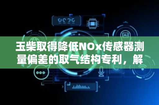 玉柴取得降低NOx传感器测量偏差的取气结构专利，解决催化器由于流场不均匀性导致NOx传感器测量偏差大的问题