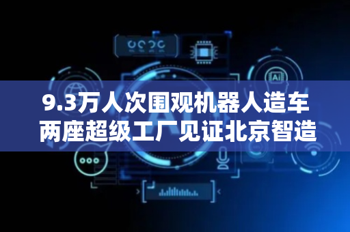 9.3万人次围观机器人造车 两座超级工厂见证北京智造