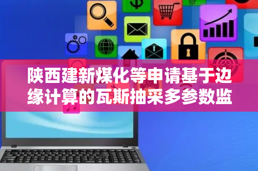 陕西建新煤化等申请基于边缘计算的瓦斯抽采多参数监测专利，实现本地智能分析、快速预警与动态自适应优化