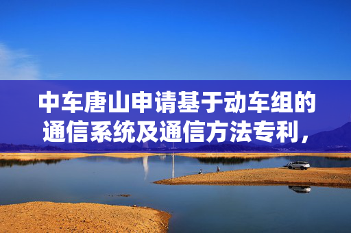 中车唐山申请基于动车组的通信系统及通信方法专利，控制效率更高