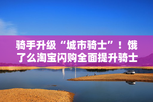 骑手升级“城市骑士”！饿了么淘宝闪购全面提升骑士保障激励体系