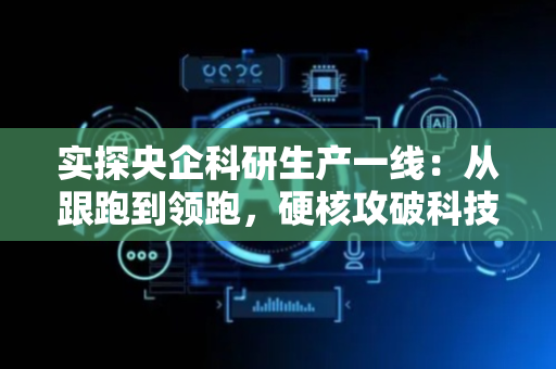 实探央企科研生产一线：从跟跑到领跑，硬核攻破科技“无人区”