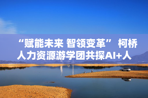 “赋能未来 智领变革” 柯桥人力资源游学团共探AI+人力实践新路径