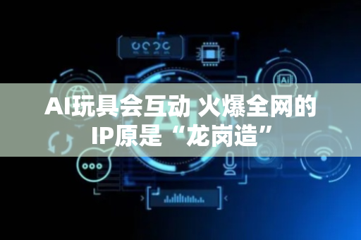 AI玩具会互动 火爆全网的IP原是“龙岗造”