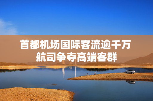 首都机场国际客流逾千万 航司争夺高端客群