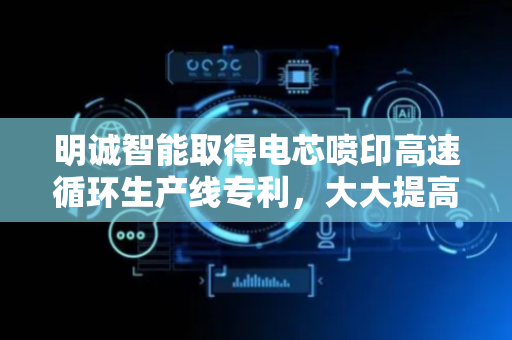 明诚智能取得电芯喷印高速循环生产线专利，大大提高了生产效率和稳定性