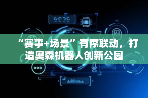 “赛事+场景”有序联动，打造奥森机器人创新公园