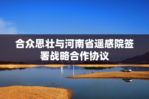 合众思壮与河南省遥感院签署战略合作协议