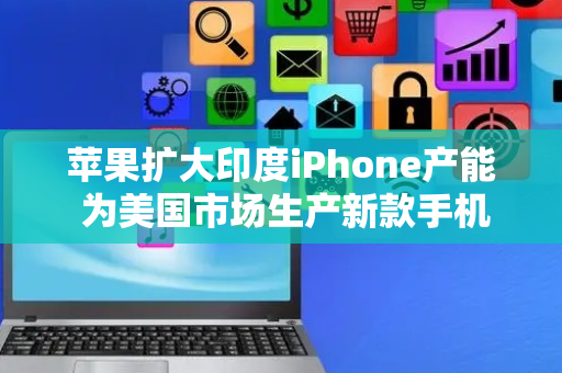 苹果扩大印度iPhone产能 为美国市场生产新款手机