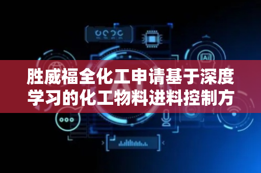 胜威福全化工申请基于深度学习的化工物料进料控制方法和装置专利，在多种因素作用下保证进料速度的控制效果