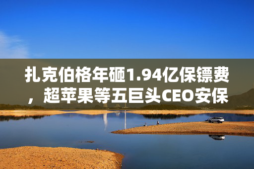 扎克伯格年砸1.94亿保镖费，超苹果等五巨头CEO安保总和！Meta沉默背后：2023年收到超6000次针对高管直接威胁