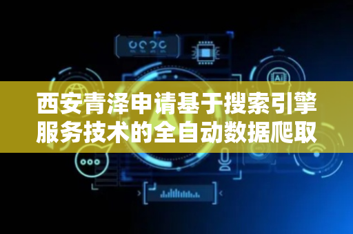 西安青泽申请基于搜索引擎服务技术的全自动数据爬取方法专利，得到更加清洁的爬取图像