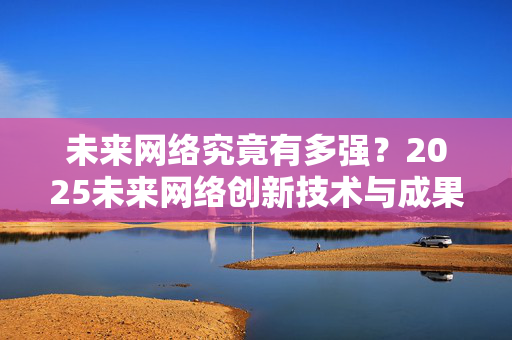 未来网络究竟有多强？2025未来网络创新技术与成果亮相南京