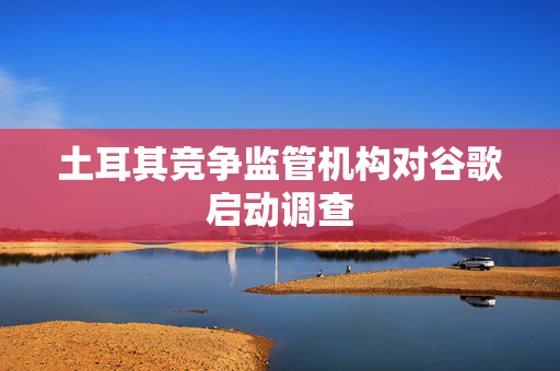 土耳其竞争监管机构对谷歌启动调查